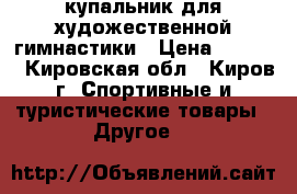 купальник для художественной гимнастики › Цена ­ 7 000 - Кировская обл., Киров г. Спортивные и туристические товары » Другое   